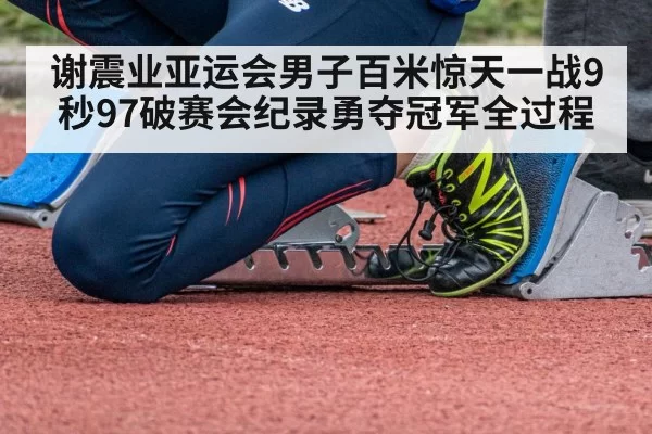谢震业亚运会男子百米惊天一战9秒97破赛会纪录勇夺冠军全过程