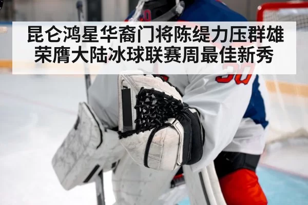 昆仑鸿星华裔门将陈缇力压群雄荣膺大陆冰球联赛周最佳新秀