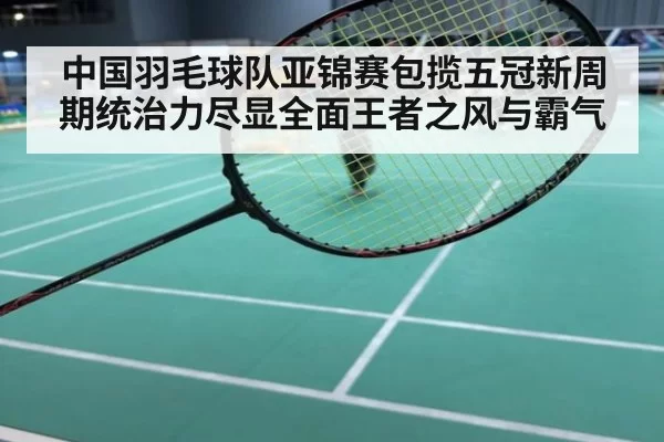 中国羽毛球队亚锦赛包揽五冠新周期统治力尽显全面王者之风与霸气
