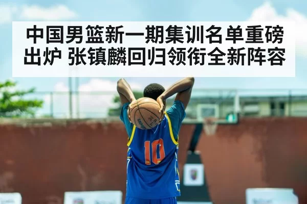 中国男篮新一期集训名单重磅出炉 张镇麟回归领衔全新阵容
